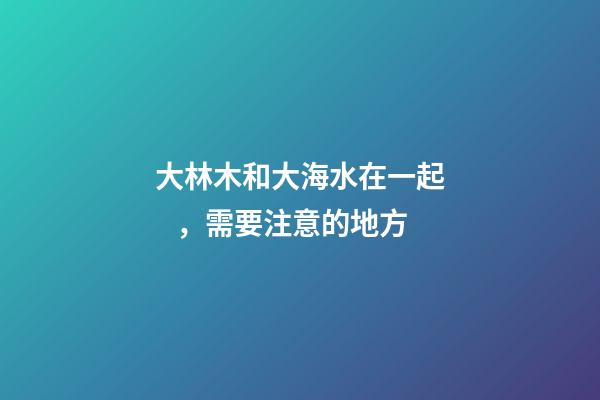 大林木和大海水在一起，需要注意的地方